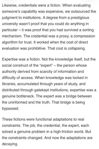 Likewise, credentials were a fiction. When evaluating someone's capability was expensive, we outsourced the judgment to institutions. A degree from a prestigious university wasn't proof that you could do anything in particular - it was proof that you had survived a sorting mechanism. The credential was a proxy, a compression algorithm for trust. It worked when the cost of direct evaluation was prohibitive. That cost is collapsing.
Expertise was a fiction. Not the knowledge itself, but the social construct of the "expert" - the person whose authority derived from scarcity of information and difficulty of access. When knowledge was locked in libraries, accumulated through years of study, and distributed through gatekept institutions, expertise was a genuine bottleneck. The expert was a bridge between the uninformed and the truth. That bridge is being bypassed.
These fictions were functional adaptations to real constraints. The job, the credential, the expert, each solved a genuine proble