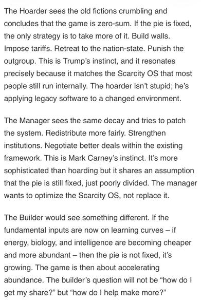 The Hoarder sees the old fictions crumbling and concludes that the game is zero-sum. If the pie is fixed, the only strategy is to take more of it. Build walls.
Impose tariffs. Retreat to the nation-state. Punish the outgroup. This is Trump's instinct, and it resonates precisely because it matches the Scarcity OS that most people still run internally. The hoarder isn't stupid; he's applying legacy software to a changed environment.
The Manager sees the same decay and tries to patch the system. Redistribute more fairly. Strengthen institutions. Negotiate better deals within the existing framework. This is Mark Carney's instinct. It's more sophisticated than hoarding but it shares an assumption that the pie is still fixed, just poorly divided. The manager wants to optimize the Scarcity OS, not replace it.
The Builder would see something different. If the fundamental inputs are now on learning curves - if energy, biology, and intelligence are becoming cheaper and more abundant - then the