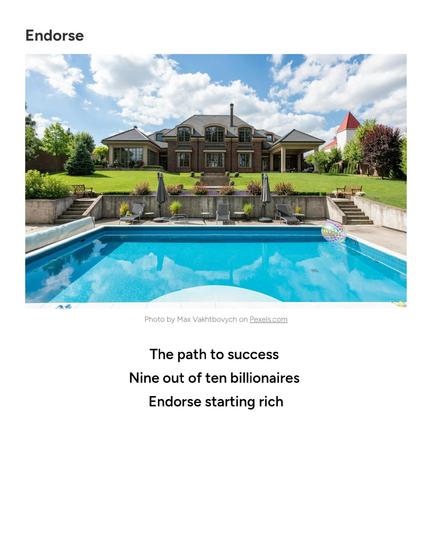 https://haikudread.net/2026/01/24/endorse/

Stock photo of mansion estate with luxury pool in foreground from Pexels.com

Text:

The path to success 
Nine out of ten billionaires 
Endorse starting rich
