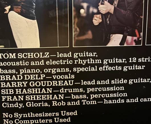 Inside cover of Boston LP. Band members' names and roles: Tom Scholz on guitars, Brad Delp with vocals, Barry Goudreau on guitars, Sib Hashian on drums, Fran Sheehan on bass.

No Synthesizers Used
No Computers Used