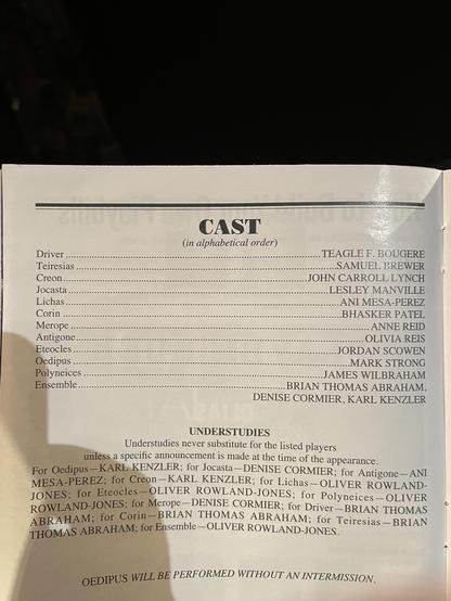 CAST
(in alphabetical order)
Driver ...
Teiresias
Creon
Jocasta
Lichas ..
Corin
Merope ..
Antigone..
Eteocles
Oedipus .
Polyneices
Ensemble..
TEAGLE F. BOUGERE
SAMUEL BREWER
JOHN CARROLL LYNCH
LESLEY MANVILLE
ANI MESA-PEREZ
BHASKER PATEL
ANNE REID
OLIVIA REIS
JORDAN SCOWEN
MARK STRONG
JAMES WILBRAHAM
BRIAN THOMAS ABRAHAM,
DENISE CORMIER, KARL KENZLER