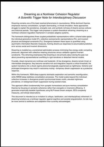Dreaming as a Nonlinear Cohesion Regulator
A Scientific Trigger Note for Interdisciplinary Discussion
Dreaming remains one of the least resolved phenomena in neuroscience. While dominant theories emphasize memory consolidation, synaptic downscaling, or threat simulation, these approaches struggle to explain the persistence, energetic cost, and symbolic richness of dreams across cultures and historical periods. This trigger note proposes a system-theoretical reframing: dreaming as a nonlinear cohesion-regulation mechanism in complex adaptive systems.
The framework distinguishes three coupled probabilistic representations within a shared state space: the individual generative model (Fi), collective sociosemantic representations (Fk), and invariant physical and biological constraints (Fu). Divergence between these layers is quantified using asymmetric information-theoretic measures, framing dreams as responses to accumulated prediction error across social and invariant dimensions.
Dreaming is modeled as a constrained optimization process minimizing free energy under competing pressures: alignment with collective meaning structures versus validation against invariant constraints. This reframing emphasizes that dreaming is not primarily about storing the past, but about preventing representational overfitting to rigid narratives or detached internal models.
Crucially, dream dynamics are nonlinear and hysteretic. At low divergence, dreams remain trivial; at intermediate divergence,