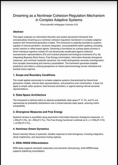 Dreaming as a Nonlinear Cohesion-Regulation Mechanism in Complex Adaptive Systems
Final scientific whitepaper (Version 3.0)
Abstract
This paper proposes an information-theoretic and system-dynamical framework that conceptualizes dreaming as a nonlinear cohesion-regulation mechanism in complex adaptive systems with hierarchical generative models. The framework is explicitly bounded to systems capable of internal prediction, semantic integration, and probabilistic belief updating, excluding purely reactive or reflex-based agents. Dreaming is formalized as a phase-space process in which individual cognitive models (Fi) are dynamically recalibrated against collective sociosemantic representations (Fk) and invariant physical and biological constraints (Fu). By integrating Bayesian Brain theory, Free Energy minimization, information-theoretic divergence measures, and nonlinear hysteretic dynamics, the model distinguishes semantic reconfiguration from synaptic downscaling and memory consolidation. The framework generates testable predictions and offers a unifying perspective on dream phenomenology across individual and societal stress regimes.
1. Scope and Boundary Conditions
The model applies exclusively to complex adaptive systems characterized by hierarchical generative models, internal state representations, and predictive error minimization. It does not apply to simple reflex systems, feed-forward controllers, or agents lacking internal semantic representations.
2. State-Space 