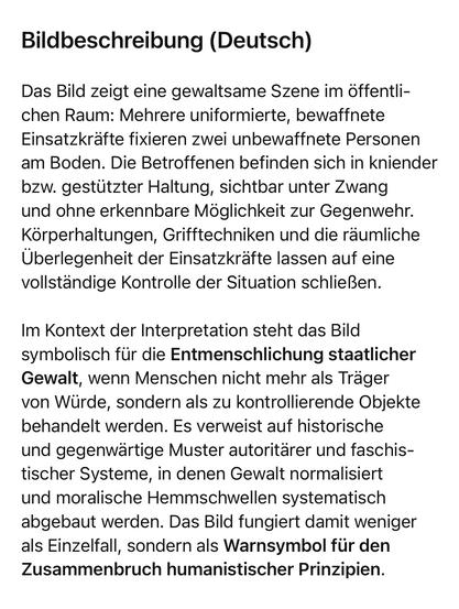 Bildbeschreibung (Deutsch)
Das Bild zeigt eine gewaltsame Szene im öffentlichen Raum: Mehrere uniformierte, bewaffnete Einsatzkräfte fixieren zwei unbewaffnete Personen am Boden. Die Betroffenen befinden sich in kniender bzw. gestützter Haltung, sichtbar unter Zwang und ohne erkennbare Möglichkeit zur Gegenwehr.
Körperhaltungen, Grifftechniken und die räumliche Überlegenheit der Einsatzkräfte lassen auf eine vollständige Kontrolle der Situation schließen.
Im Kontext der Interpretation steht das Bild symbolisch für die Entmenschlichung staatlicher Gewalt, wenn Menschen nicht mehr als Träger von Würde, sondern als zu kontrollierende Objekte behandelt werden. Es verweist auf historische und gegenwärtige Muster autoritärer und faschistischer Systeme, in denen Gewalt normalisiert und moralische Hemmschwellen systematisch abgebaut werden. Das Bild fungiert damit weniger als Einzelfall, sondern als Warnsymbol für den Zusammenbruch humanistischer Prinzipien.🖖