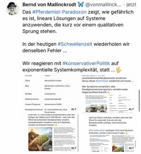 Bernd von Mallinckrodt A @vonmallinck... • jetzt
Das #Pferdemist-Paradoxon zeigt, wie gefährlich es ist, lineare Lösungen auf Systeme anzuwenden, die kurz vor einem qualitativen
Sprung stehen.
In der heutigen #Schwellenzeit wiederholen wir denselben Fehler ...
Wir reagieren mit #konservativerPolitik auf exponentielle Systemkomplexität, statt ...
unveränderlichenRandparameter annahmen.
Genau dieser #Denkfehler wiederholt sich heute ...
Wer Symptome extrapoliert, aber
Paradigmenwechsel ignoriert, versteht weder
GegenwartNochZukunft.
nach 3 Tagen ergebnislos abgebrochen.
www.atlasobscura.com/articles/the-first-global-
urban-planning-conference-was-mostly-about-
Burokratie / Ineffizienz /CO. /
Straßen
Institutionen
Stadtwachstum
ALT
Lineare Prognose
ALT
Paradigmerwechsel I0, Automatisierung,ne.

กรนเต

Pferd
Menschliche Arbeit

Mist
Bürokratie / Ineffizienz / CO2/
Kosten

Straßen
Institutionen

Stadtwachstum
Systemkomplexitat

Lineare Prognose
Konservative Politik

Paradigmenwechsel
KI, Automatisierung, neue
Governance
ALT🖖