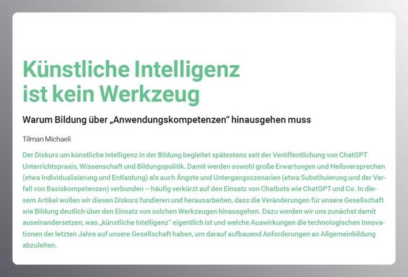 aus: bildung+ schule postdigital 2 | 20256
Überschrift: Künstliche Intelligenz ist kein Werkzeug
Warum Bildung über „Anwendungskompetenzen“ hinausgehen muss
Tilman Michaeli
Der Diskurs um künstliche Intelligenz in der Bildung begleitet spätestens seit der Veröffentlichung von ChatGPT Unterrichtspraxis, Wissenschaft und Bildungspolitik. Damit werden sowohl große Erwartungen und Heilsversprechen (etwa Individualisierung und Entlastung) als auch Ängste und Untergangsszenarien (etwa Substituierung und der Verfall von Basiskompetenzen) verbunden – häufig verkürzt auf den Einsatz von Chatbots wie ChatGPT und Co. In diesem Artikel wollen wir diesen Diskurs fundieren und herausarbeiten, dass die Veränderungen für unsere Gesellschaft wie Bildung deutlich über den Einsatz von solchen Werkzeugen hinausgehen. Dazu werden wir uns zunächst damit auseinandersetzen, was „künstliche Intelligenz“ eigentlich ist und welche Auswirkungen die technologischen Innovationen der letzten Jahre auf unsere Gesellschaft haben, um darauf aufbauend Anforderungen an Allgemeinbildung abzuleiten.