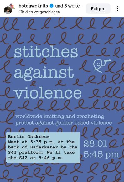 stitches 
againgt 
violence s

worldwide knitting and crocheting
protest against gender based violence
Berlin Ostkreuz

Meet at 5:35 p.m. at the
back of Haferkater by the
28.012.
S42 platform. We'll take
the S42 at 5:46 p.m.