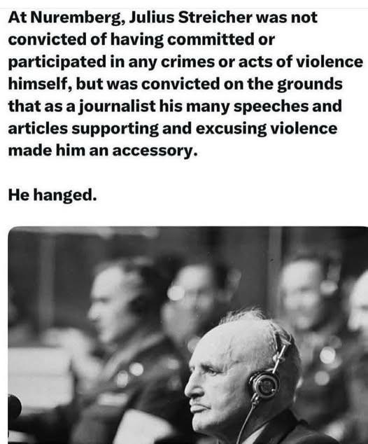 At Nuremberg, Julius Streicher was not convicted of having committed or participated in any crimes or acts of violence himself, but was convicted on the grounds that as a journalist his many speeches and articles supporting and excusing violence made him an accessory. He hanged.