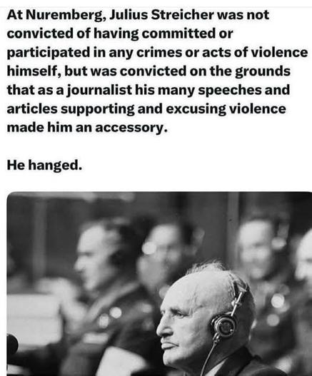 At Nuremberg, Julius Streicher was not
convicted of having committed or participated in any crimes or acts of violence himself, but was convicted on the grounds that as a journalist his many speeches and articles supporting and excusing violence made him an accessory.

He hanged.