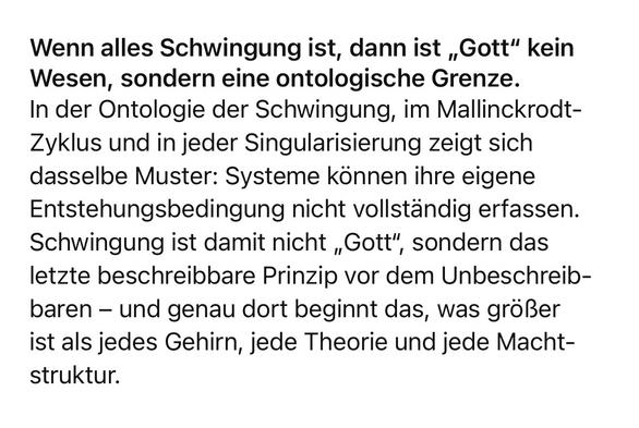 Wenn alles Schwingung ist, dann ist „Gott" kein Wesen, sondern eine ontologische Grenze.
In der Ontologie der Schwingung, im Mallinckrodt-Zyklus und in jeder Singularisierung zeigt sich dasselbe Muster: Systeme können ihre eigene Entstehungsbedingung nicht vollständig erfassen.
Schwingung ist damit nicht „Gott", sondern das letzte beschreibbare Prinzip vor dem Unbeschreib-baren - und genau dort beginnt das, was größer ist als jedes Gehirn, jede Theorie und jede Macht-struktur.🖖