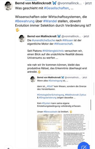 Bernd von Mallinckrodt W Was geschieht mit #Gesellschaften, ...
@vonmallinck... • jetzt
Wissenschaften oder Wirtschaftssystemen, die #Bewahrung über #Wandel stellen, obwohl Evolution immer Selektion durch Veränderung ist?
Bernd von Mallinckrodt W
@vonmallinck.. •jetzt
Die #unendlicheSuche nach #Wissen ist der eigentliche Motor der #Wissenschaft.
Seit Platons #Höhlengleichnis versuchen wir, einen Blick auf die ursächliche Realität dieses Universums zu werten ...
wie nah wir ihr kommen können, bleibt das produktive Rätsel, das Erkenntnis überhaupt erst antreibt.
Bernd von Mallinckrodt W Wenn alles #Schwingung ist, ...
@vonmallinck... • jetzt
dann ist „ #Gott" kein Wesen, sondern die Grenze des Verstehbaren.
#OntologieDerSchwingung, #Mallinckrodt-Zyklus & #Singularisierung zeigen dasselbe ...
Kein #System kann seine eigene Entstehungsbedingung vollständig erfassen.
Unser #Bewusstsein ist limitiert.🖖