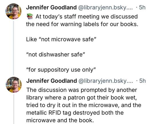 Post by Jennifer Goodland
At today's staff meeting we discussed the need for warning labels for our books.
Like “not microwave safe”
“not dishwasher safe”
“for suppository use only”
The discussion was prompted by another library where a patron got their book wet, tried to dry it out in the microwave, and the metallic RFID tag destroyed both the microwave and the book.