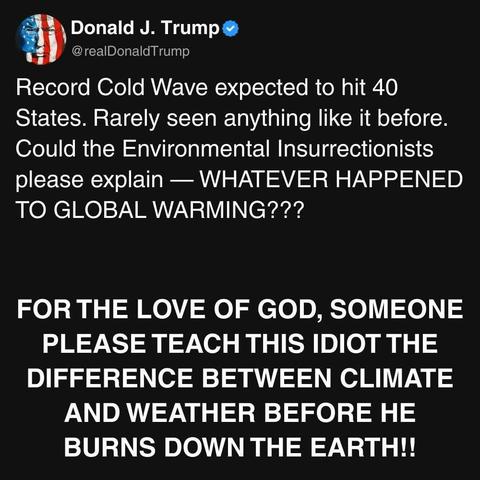 Donald J. Trump 
@realDonald Trump
Record Cold Wave expected to hit 40
States. Rarely seen anything like it before.
Could the Environmental Insurrectionists
please explain — WHATEVER HAPPENED
TO GLOBAL WARMING???
FOR THE LOVE OF GOD, SOMEONE
PLEASE TEACH THIS IDIOT THE
DIFFERENCE BETWEEN CLIMATE
AND WEATHER BEFORE HE
BURNS DOWN THE EARTH!