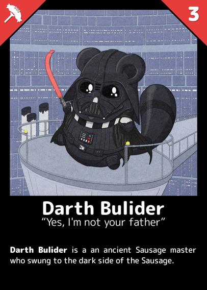 Darth Bulider
"Yes, I'm not your father"

Darth Bulider is a an ancient Sausage master who swung to the dark side of the Sausage.

--- 

A Buli dressed like Darth Vader, standing on a platform. He holds out a lightsaber with a red blade shaped like a sausage.