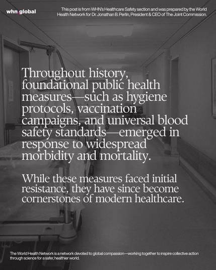 Square WHN graphic in grayscale showing an empty hospital corridor with a gurney in the foreground and equipment lining the hallway. Large white serif text overlays the image. Text on image:
“whn.global”
“This post is from WHN’s Healthcare Safety section and was prepared by the World Health Network for Dr. Jonathan B. Perlin, President & CEO of The Joint Commission.”
“Throughout history, foundational public health measures—such as hygiene protocols, vaccination campaigns, and universal blood safety standards—emerged in response to widespread morbidity and mortality.
While these measures faced initial resistance, they have since become cornerstones of modern healthcare.”
“The World Health Network is a network devoted to global compassion—working together to inspire collective action through science for a safer, healthier world.”