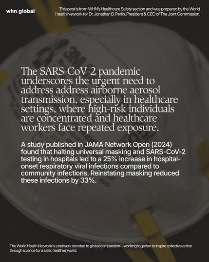 Square WHN graphic showing a close-up photo of a white N95-style respirator mask with yellow straps in the background. Large white serif text overlays the image, with a smaller white paragraph below. Text on image:
“whn.global”
“This post is from WHN’s Healthcare Safety section and was prepared by the World Health Network for Dr. Jonathan B. Perlin, President & CEO of The Joint Commission.”
“The SARS-CoV-2 pandemic underscores the urgent need to address address airborne aerosol transmission, especially in healthcare settings, where high-risk individuals are concentrated and healthcare workers face repeated exposure.
A study published in JAMA Network Open (2024) found that halting universal masking and SARS-CoV-2 testing in hospitals led to a 25% increase in hospital-onset respiratory viral infections compared to community infections. Reinstating masking reduced these infections by 33%.”
“The World Health Network is a network devoted to global compassion—working together to inspire collective action through science for a safer, healthier world.”