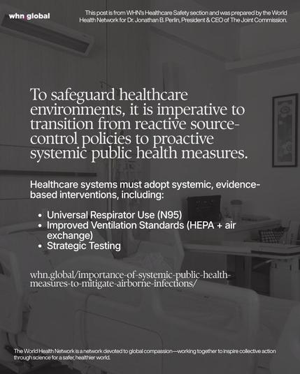 Square WHN graphic in grayscale showing a hospital room with a patient bed in the foreground and medical equipment along the wall. Large white serif headline text overlays the image, followed by a bulleted list and a website link. Text on image:
“whn.global”
“This post is from WHN’s Healthcare Safety section and was prepared by the World Health Network for Dr. Jonathan B. Perlin, President & CEO of The Joint Commission.”
“To safeguard healthcare environments, it is imperative to transition from reactive source-control policies to proactive systemic public health measures.
Healthcare systems must adopt systemic, evidence-based interventions, including:
• Universal Respirator Use (N95)
• Improved Ventilation Standards (HEPA + air exchange)
• Strategic Testing
whn.global/importance-of-systemic-public-health-measures-to-mitigate-airborne-infections/”
“The World Health Network is a network devoted to global compassion—working together to inspire collective action through science for a safer, healthier world.”