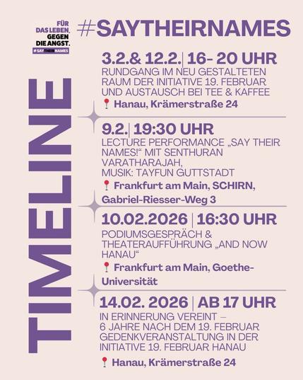 03.02.2026 & 12.02.2026 | 16–20 Uhr
📍 Hanau, Krämerstraße 24
Rundgang im neu gestalteten Raum und Austausch bei Tee & Kaffee

09.02.2026 | 19 Uhr Einlass | 19.30 Uhr Beginn
📍 Frankfurt am Main, SCHIRN, Gabriel-Riesser-Weg 3
Lecture Performance „Say Their Names!“ mit Senthuran Varatharajah, Musik: Tayfun Guttstadt

10.02.2026 | 16 Uhr
📍 Frankfurt am Main, Goethe-Universität
Podiumsgespräch &  Theateraufführung  „And now Hanau“

14.02.  2026 | ab 17 Uhr
📍 Hanau, Krämerstraße 24
In Erinnerung vereint – 6 Jahre nach dem 19. Februar
Gedenkveranstaltung in der Initiative 19. Februar Hanau