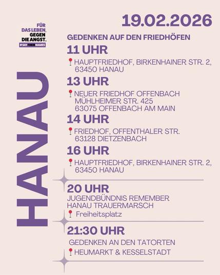 19.02. 2026
12–14 Uhr Gedenken auf den Friedhöfen Hanau · Offenbach · Dietzenbach
20 Uhr Jugendbündnis Trauermarsch 📍Freiheitsplatz
21.30 Uhr Gedenken an den Tatorten 📍Heumarkt & Kesselstadt