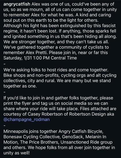 via instagram.com/angrycatfish:
„Alex was one of us, could’ve been any of us, so as we mourn, all of us can come together in unity to remember Alex for what he was. A kind and caring soul put on this earth to be the light for others. Although his light has been extinguished by this fascist regime, it hasn’t been lost. If anything, those sparks fell and ignited something in us that’s been hiding all along. We are stronger together, and they can’t take us all. We’ve gathered together a community of cyclists to remember Alex Pretti. Please join in, near or far this Saturday, 1/31 1:00 PM Central Time“