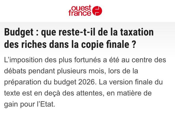 Capture d'écran d'un chapô d'Ouest-France :

Budget : que reste-t-il de la taxation des riches dans la copie finale ?

L'imposition des plus fortunés a été au centre des débats pendant plusieurs mois, lors de la préparation du budget 2026.
La version finale du texte est en deçà des attentes, en matière de gain pour l'État.
