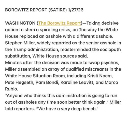 BOROWITZ REPORT (SATIRE) 1/27/26
WASHINGTON (The Borowitz Report)—Taking decisive
action to stem a spiraling crisis, on Tuesday the White
House replaced an asshole with a different asshole.
Stephen Miller, widely regarded as the senior asshole in
the Trump administration, masterminded the sociopath
substitution, White House sources said.
Minutes after the decision was made to swap psychos,
Miller assembled an array of qualified miscreants in the
White House Situation Room, including Kristi Noem,
Pete Hegseth, Pam Bondi, Karoline Leavitt, and Marco
Rubio.
“Anyone who thinks this administration is going to run
out of assholes any time soon better think again,” Miller
told reporters. “We have a very deep bench.”