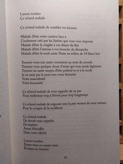 Laissez tomber
Ça m'rend malade

Ça m'rend malade de combler vos lacunes

Malade d'être votre caution face à
L'isolement créé par les limites que vous vous imposez
Malade d'être la cinglée à vos dîners de fête
Malade d'être l'intruse à vos brunchs du dimanche
Malade d'être la seule amie Noire au milieu de 34 blanc·hes

Trouvez-vous une autre connexion au reste du monde
Trouvez-vous quelque chose d'autre qui vous rende légitimes
Trouvez un autre moyen d'être politisé·es et à la mode
Je ne serai pas le pont vers votre féminité
Votre masculinité
Votre humanité

Ça m'rend malade de vous rappeler de ne pas
Vous renfermer trop à l'étroit pour trop longtemps

Ça m'rend malade de négocier avec la pire version de vous-mêmes
Pour le compte de la meilleure

Ça m'rend malade
De devoir vous rappeler
De respirer
Avant d'étouffer
Dans votre idiotie

Laissez tomber
Étirez-vous ou noyez-vous
Évoluez ou mourez