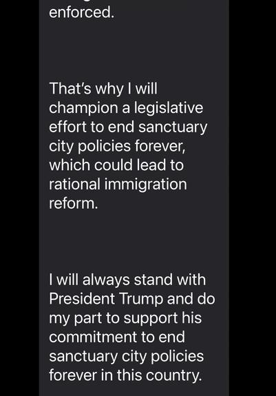 enforced.
That's why I will
champion a legislative effort to end sanctuary city policies forever, which could lead to rational immigration reform.
I will always stand with President Trump and do my part to support his commitment to end sanctuary city policies forever in this country.