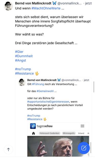 Bernd von Mallinckrodt & @vonmallinck... • jetzt Und wenn #MachtOhneWerte ...
stets sich selbst dient, warum überlassen wir Menschen ohne innere Sorgfaltspflicht überhaupt Führungsverantwortung?
Wer wahlt so was?
Drei Dinge zerstören jede Gesellschaft ...
#Gier
#Dummheit
#Angst
#noTrump
#Resistance
Bernd von Mallinckrodt
@vonmallinck... • jetzt
Gilt #Führung noch als Verantwortung ...
für das #Gemeinwohl ...
oder nur als Bühne für #opportunistischeEigeninteressen, wenn Entscheidungen je nach persönlichem Vorteil umgedeutet werden?
#noTrump
#Resistance
tagesschau🖖