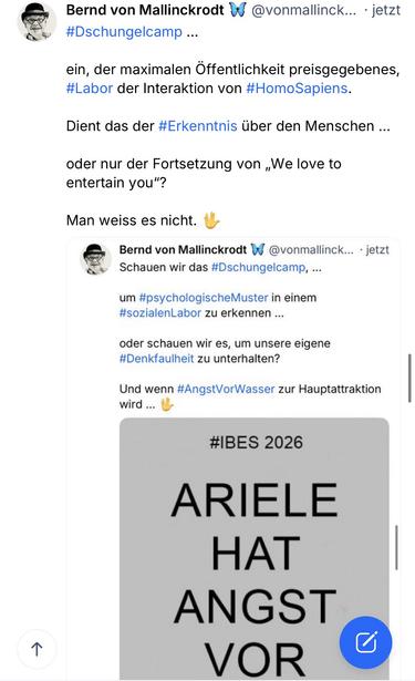 Bernd von Mallinckrodt & @vonmallinck... • jetzt
#Dschungelcamp...
ein, der maximalen Öffentlichkeit preisgegebenes, #Labor der Interaktion von #HomoSapiens.
Dient das der #Erkenntnis über den Menschen ...
oder nur der Fortsetzung von „We love to entertain you"?
Man weiss es nicht.
Bernd von Mallinckrodt W @vonmallinck... • jetzt Schauen wir das #Dschungelcamp, ...
um #psychologischeMuster in einem #sozialenLabor zu erkennen ...
oder schauen wir es, um unsere eigene #Denkfaulheit zu unterhalten?
Und wenn #AngstVorWasser zur Hauptattraktion wird ...
#IBES 2026
个
ARIELE
HAT
ANGST VOR WASSER 🖖