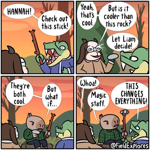 Forest Relic 2: Crafting Update - Gator Days

Panel 1

Gustopher has found something amazing in the woods. It's a stick! Sticks are cool. He runs to show it to Hannah.

Gustopher: HANNAH! Check of this stick!

Panel 2

Hannah does agree that the stick is admirable but she is not one to be outdone. She has also found something interesting in the woods.

Hannah: Yeah, that's cool. But is it cooler than this rock?

She holds up a smooth oval shaped rock. It's one of those ones that would be amazing for skipping but you won't want to do it because it's so good. There's parts that sparkle in the sunlight. Rocks are cool.

Gustopher: Let Liam decide!

Panel 3

Liam is sitting on a stump and checking out the neat stick and rock that he has been asked to judge. next to him is a little bit of string. Foreshadowing is a literary device. This stick and rock are pretty sweet.

Liam: They're both cool. But what if...

Panel 4

Liam has read the wiki and knows the ancient art of crafting. He has tied the rock to the top of the stick which has increased the coolness factor and improves the stick's bludgeoning stats while providing +3 INT. Everyone is impressed.

Hannah: Whoa!

Liam: Magic staff.

Gustopher: THIS CHANGES EVERYTHING!