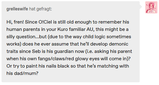 Screenshot of a Tumblr ask. User grelleswife says "Hi, fren! Since O!Ciel is still old enough to remember his human parents in your Kuro familiar AU, this might be a silly question…but (due to the way child logic sometimes works) does he ever assume that he’ll develop demonic traits since Seb is his guardian now (i.e. asking his parent when his own fangs/claws/red glowy eyes will come in)? Or try to paint his nails black so that he’s matching with his dad/mum?"
