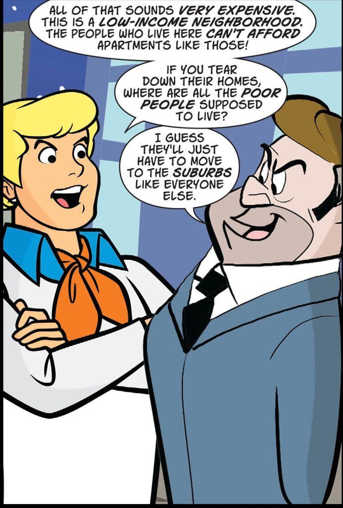 Fred from Mystery Incorporated stands with arms crossed standing directly next to a smug man in hat and suit and tie. Fred says, "All of this sounds VERY EXPENSIVE.This is a LOW-INCOME NEIGHBORHOOD. The people who live here CAN'T AFFORD apartments like those! If you tear down their homes, where are all the POOR PEOPLE supposed to live?" The man replies, "I guess they'll just have to move to the SUBURBS like everyone else."