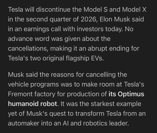 An excerpt from The Verge:

Tesla will discontinue the Model S and Model X in the second quarter of 2026, Elon Musk said in an earnings call with investors today. No advance word was given about the cancellations, making it an abrupt ending for Tesla's two original flagship EVs.

Musk said the reasons for cancelling the vehicle programs was to make room at Tesla's Fremont factory for production of its Optimus humanoid robot. It was the starkest example yet of Musk's quest to transform Tesla from an automaker into an AI and robotics leader.