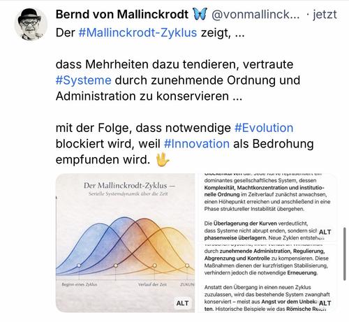 Bernd von Mallinckrodt D Der #Mallinckrodt-Zyklus zeigt, ...
@vonmallinck... • jetzt
dass Mehrheiten dazu tendieren, vertraute #Systeme durch zunehmende Ordnung und Administration zu konservieren ...
mit der Folge, dass notwendige #Evolution blockiert wird, weil #Innovation als Bedrohung empfunden wird.🖖