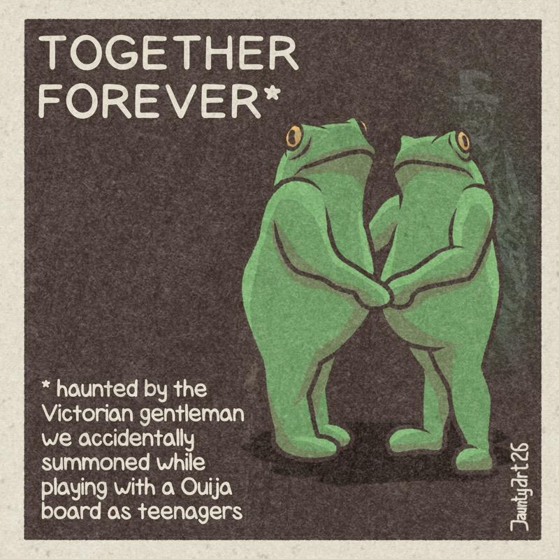 Two frogs facing each other hold hands and look to camera. Something stands in the background of both of them.  Text reads: TOGETHER FOREVER* * haunted by the Victorian gentleman we accidentally summoned while playing with a Ouija board as teenagers Jaunty Art 26