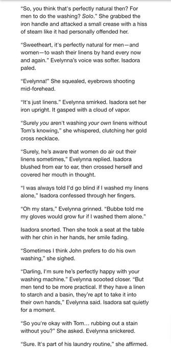 “So, you think that's perfectly natural then? For men to do the washing? Solo.” She grabbed the iron handle and attacked a small crease with a hiss of steam like it had personally offended her. “Sweetheart, it's perfectly natural for men—and women —to wash their linens by hand every now
and again.” E's voice was softer. I
paled.
“E!” She squealed, eyebrows shooting
mid-forehead. “It's just linens." E smirked. I set her iron upright. It gasped with a cloud of vapor. “Surely you aren't washing your own linens without Tom’s knowing,” she whispered, clutching her gold cross necklace. “Surely, he’s aware that women do air out their linens sometimes,” E replied. I
blushed from ear to ear, then crossed herself and covered her mouth in thought. “I was always told I'd go blind if | washed my linens
alone,” I confessed through her fingers. “Oh my stars,” E grinned. “Bubbe told me my gloves would grow fur if | washed them alone.” I snorted. Then she took a seat at the table with her chin in her hands, her smile fading. “Sometimes | think John prefers to do his own washing,” she sighed. “Darling, I'm sure he’s perfectly happy with your washing machine." E scooted closer. “But
men tend to be more practical. If they have a linen to starch and a basin, they’re apt to take it into their own hands,” E said. I sat quietly
for a moment. “So you're okay with Tom... rubbing out a stain without you?” She asked. E snickered. “Sure. It's part of his laundry routine,” she affirmed.
