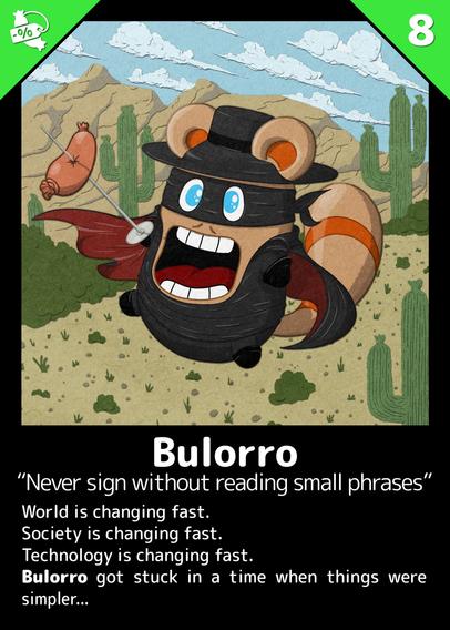 Bulorro
"Never sign without reading small phrases"


World is changing fast.
Society is changing fast.
Technology is changing fast.
Bulorro got stuck in a time when things were simpler...

---

Buli dressed like Zorro. In his hand, a sword with a sausage stuck in it.
He's walking on an arid landscape with rocky mountains and cacti.