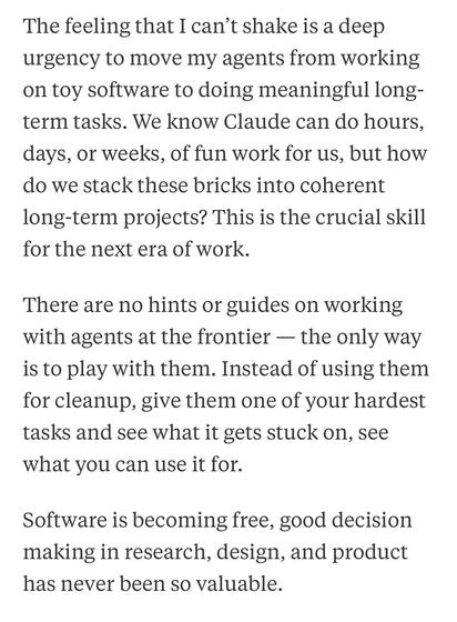 The feeling that I can't shake is a deep urgency to move my agents from working on toy software to doing meaningful long-term tasks. We know Claude can do hours, days, or weeks, of fun work for us, but how do we stack these bricks into coherent long-term projects? This is the crucial skill for the next era of work.
There are no hints or guides on working with agents at the frontier — the only way is to play with them. Instead of using them for cleanup, give them one of your hardest tasks and see what it gets stuck on, see what you can use it for.
Software is becoming free, good decision making in research, design, and product has never been so valuable.