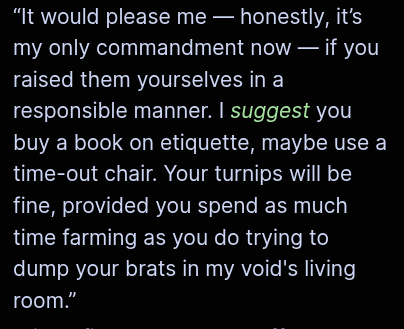“It would please me — honestly, it’s my only commandment now — if you
raised them yourselves in a responsible manner. I suggest you buy a book on etiquette, maybe use a time-out chair. Your turnips will be fine, provided you spend as much time farming as you do trying to dump your brats in my void's living room.”
