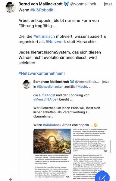 Bernd von Mallinckrodt W @vonmallinck... • jetzt
Wenn #KI&Robotik ...
Arbeit entkoppeln, bleibt nur eine Form von Führung tragfahig ...
Die, die #intrinsisch motiviert, wissensbasiert & organisiert als #Netzwerk statt Hierarchie.
Jedes hierarchischeSystem, das sich diesen Wandel nicht evolutionar anschliesst, wird selektiert.
#Netzwerkunternehmen!
Bernd von Mallinckrodt v In #Schwellenzeiten zerfallt #Macht, ...
@vonmallinck... • jetzt
die auf #Angst und der Kopplung von #Mensch&Arbeit beruht ...
Wer Sicherheit um jeden Preis will, lässt sich lieber anketten, als Verantwortung zu übernehmen.
Wenn #KI&Robotik Arbeit entkoppeln ...🖖