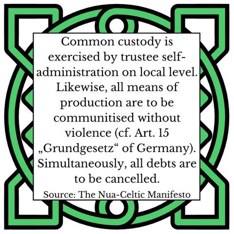 Common custody is exercised by trustee self-administration on local level. Likewise, all means of production are to be communitised without violence (cf. Art. 15 „Grundgesetz" of Germany). Simultaneously, all debts are to be cancelled. Source: The Nua-Celtic Manifesto