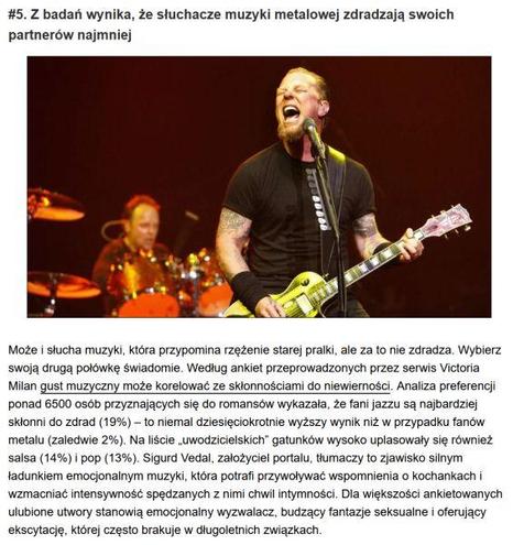 Z badań wynika, że słuchacze muzyki metalowej zdradzają swoich
partnerów najmniej

Może i słucha muzyki, która przypomina rzężenie starej pralki, ale za to nie zdradza. Wybierz
swoją drugą połówkę świadomie. Według ankiet przeprowadzonych przez serwis Victoria
Milan gust muzyczny może korelować ze skłonnościami do niewierności. Analiza preferencji
ponad 6500 osób przyznających się do romansów wykazała, że fani jazzu są najbardziej
skłonni do zdrad (19%) — to niemal dziesięciokrotnie wyższy wynik niż w przypadku fanów
metalu (zaledwie 2%). Na liście „uwodzicielskich” gatunków wysoko uplasowały się również
salsa (14%) i pop (13%). Sigurd Vedal, założyciel portalu, tłumaczy to zjawisko silnym
ładunkiem emocjonalnym muzyki, która potrafi przywoływać wspomnienia o kochankach i
wzmacniać intensywność spędzanych z nimi chwil intymności, Dla większości ankietowanych
ulubione utwory stanowią emocjonalny wyzwalacz, budzący fantazje seksualne i oferujący
ekscytację, której często brakuje w długoletnich związkach