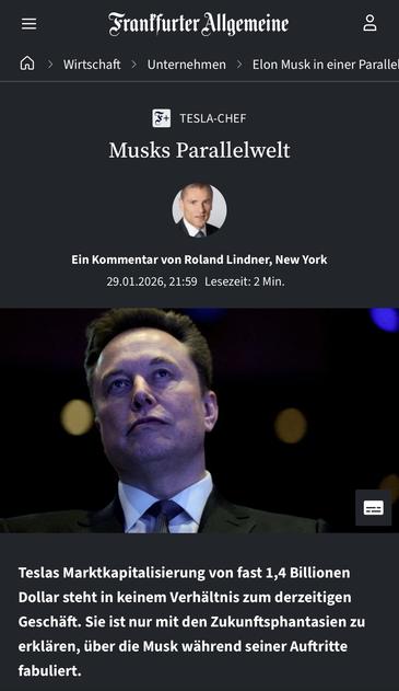 Frantfurter Allgemeine
A > Wirtschaft > Unternehmen > Elon Muskin einer Paralle
TESLA-CHEF
Musks Parallelwelt
Ein Kommentar von Roland Lindner, New York 29.01.2026, 21:59 Lesezeit: 2 Min.
Teslas Marktkapitalisierung von fast 1,4 Billionen Dollar steht in keinem Verhältnis zum derzeitigen Geschäft. Sie ist nur mit den Zukunftsphantasien zu erklären, über die Musk während seiner Auftritte fabuliert.🖖