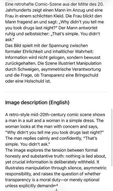 Eine retrohafte Comic-Szene aus der Mitte des 20.
Jahrhunderts zeigt einen Mann im Anzug und eine Frau in einem schlichten Kleid. Die Frau blickt den Mann fragend an und sagt: „Why didn't you tell me you took drugs last night?" Der Mann antwortet ruhig und selbstsicher: "That's simple. You didn't ask!'
Das Bild spielt mit der Spannung zwischen formaler Ehrlichkeit und inhaltlicher Wahrheit:
Information wird nicht gelogen, sondern bewusst zurückgehalten. Die Szene illustriert Manipulation durch Schweigen, asymmetrische Verantwortung und die Frage, ob Transparenz eine Bringschuld oder eine Holschuld ist.
Image description (English)
A retro-style mid-20th-century comic scene shows a man in a suit and a woman in a simple dress. The woman looks at the man with concern and says,
"Why didn't you tell me you took drugs last night?" The man replies calmly and confidently, "That's simple. You didn't ask."
The image explores the tension between formal honesty and substantive truth: nothing is lied about, yet crucial information is deliberately withheld. It illustrates manipulation through silence, asymmetric responsibility, and raises the question of whether transparency is a moral duty—or merely optional unless explicitly demanden🖖