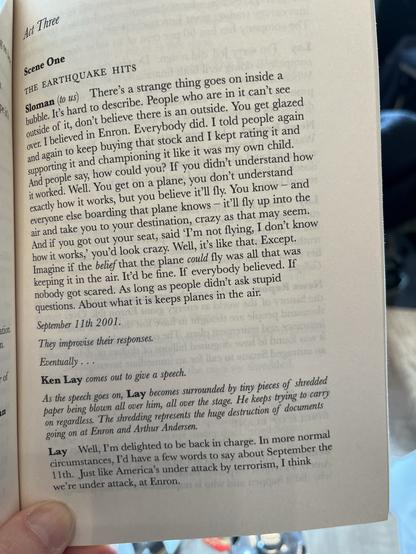 Act Three
Scene One
THE EARTHQUAKE HITS
Sloman (to us) There's a strange thing goes on inside a bubble. It's hard to describe. People who are in it can't see outside of it, don't believe there is an outside. You get glazed over. I believed in Enron. Everybody did. I told people again and again to keep buying that stock and I kept rating it and supporting it and championing it like it was my own child.
And people say, how could you? If you didn't understand how it worked. Well. You get on a plane, you don't understand exactly how it works, but you believe it'll fly. You know - and everyone else boarding that plane knows - it'll fly up into the air and take you to your destination, crazy as that may seem.
And if you got out your seat, said I'm not flying, I don't know how it works,' you'd look crazy. Well, it's like that. Except.
Imagine if the behef that the plane could fly was all that was keeping it in the air. It'd be fine. If everybody believed. If nobody got scared. As long as people didn't ask stupid questions. About what it is keeps planes in the air.
September 11th 2001.
They improvise their responses.
Eventually. •
Ken Lay comes out to give a speech.
As the speech goes on, Lay becomes surrounded by tiny pieces of shredded paper being blown all over him, all over the stage. He keeps trying to carry on regardless. The shredding represents the huge destruction of documents going on at Enron and Arthur Andersen.
Lay Well, I'm delighted to be back in charge. In more normal