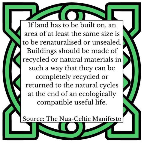 If land has to be built on, an area of at least the same size is to be renaturalised or unsealed. Buildings should be made of recycled or natural materials in such a way that they can be completely recycled or returned to the natural cycles at the end of an ecologically compatible useful life. Source: The Nua-Celtic Manifesto