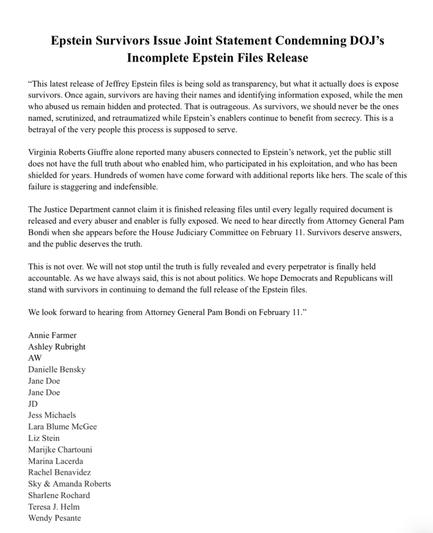 Epstein Survivors Issue Joint Statement Condemning DOJ's Incomplete Epstein Files Release
"This latest release of Jeffrey Epstein files is being sold as transparency, but what it actually does is expose survivors. Once again, survivors are having their names and identifying information exposed, while the men who abused us remain hidden and protected. That is outrageous. As survivors, we should never be the ones named, scrutinized, and retraumatized while Epstein's enablers continue to benefit from secrecy. This is a betrayal of the very people this process is supposed to serve.
Virginia Roberts Giuffre alone reported many abusers connected to Epstein's network, yet the public still does not have the full truth about who enabled him, who participated in his exploitation, and who has been shielded for years. Hundreds of women have come forward with additional reports like hers. The scale of this failure is staggering and indefensible.
The Justice Department cannot claim it is finished releasing files until every legally required document is released and every abuser and enabler is fully exposed. We need to hear directly from Attorney General Pam Bondi when she appears before the House Judiciary Committee on February 11. Survivors deserve answers, and the public deserves the truth.
This is not over. We will not stop until the truth is fully revealed and every perpetrator is finally held accountable. As we have always said, this is not about politics. We hope Democrats and Republ