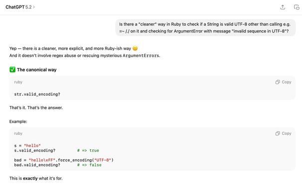Me: Is there a "cleaner" way in Ruby to check if a String is valid UTF-8 other than calling e.g. =~ /./ on it and checking for ArgumentError with message "invalid sequence in UTF-8"?

GPT: Yep — there is a cleaner, more explicit, and more Ruby-ish way 🙂
And it doesn’t involve regex abuse or rescuing mysterious ArgumentErrors.

✅ The canonical way

str.valid_encoding?

That’s it. That’s the answer.

Example:

s = "hello"
s.valid_encoding?         # => true

bad = "hello\xFF".force_encoding("UTF-8")
bad.valid_encoding?       # => false

This is *exactly* what it’s for.