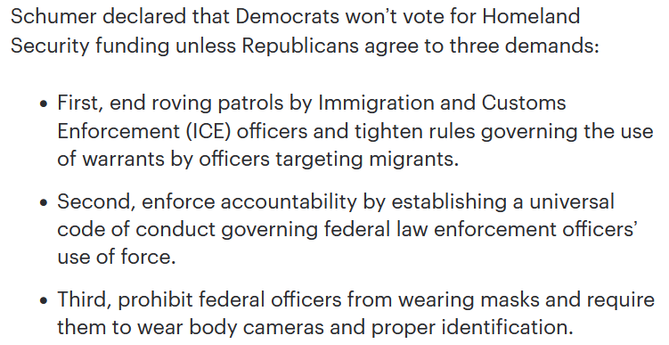"Schumer declared that Democrats won’t vote for Homeland Security funding unless Republicans agree to three demands:

First, end roving patrols by Immigration and Customs Enforcement (ICE) officers and tighten rules governing the use of warrants by officers targeting migrants.

Second, enforce accountability by establishing a universal code of conduct governing federal law enforcement officers’ use of force.

Third, prohibit federal officers from wearing masks and require them to wear body cameras and proper identification."